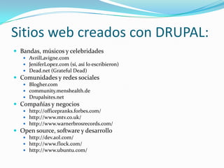 Sitios web creados con DRUPAL:Bandas, músicos y celebridadesAvrilLavigne.comJeniferLopez.com (sí, así lo escribieron)Dead.net (GratefulDead)Comunidades y redes socialesBlogher.comcommunity.menshealth.deDrupalsites.netCompañías y negocios http://officepranks.forbes.com/http://www.mtv.co.uk/http://www.warnerbrosrecords.com/Open source, software y desarrollo http://dev.aol.com/ http://www.flock.com/http://www.ubuntu.com/