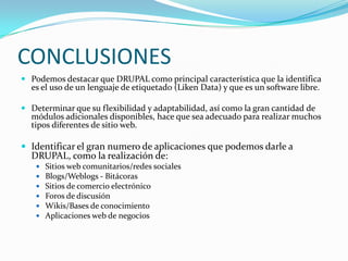 CONCLUSIONESPodemos destacar que DRUPAL como principal característica que la identifica es el uso de un lenguaje de etiquetado (Liken Data) y que es un software libre.Determinar que su flexibilidad y adaptabilidad, así como la gran cantidad de módulos adicionales disponibles, hace que sea adecuado para realizar muchos tipos diferentes de sitio web.Identificar el gran numero de aplicaciones que podemos darle a DRUPAL, como la realización de:Sitios web comunitarios/redes socialesBlogs/Weblogs - BitácorasSitios de comercio electrónicoForos de discusiónWikis/Bases de conocimientoAplicaciones web de negocios