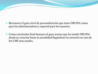 Reconocer el gran nivel de personalización que tiene DRUPAL tanto para los administradores y especial para los usuarios.Como conclusión final destacar el gran avance que ha tenido DRUPAL desde su creación hasta la actualidad llegándose ha convertir en uno de los CMS mas usados.