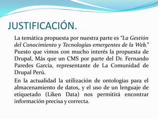 JUSTIFICACIÓN.	La temática propuesta por nuestra parte es “La Gestión del Conocimiento y Tecnologías emergentes de la Web.” Puesto que vimos con mucho interés la propuesta de Drupal, Más que un CMS por parte del Dr. Fernando Paredes García, representante de La Comunidad de Drupal Perú.	En la actualidad la utilización de ontologías para el almacenamiento de datos, y el uso de un lenguaje de etiquetado (Liken Data) nos permitirá encontrar información precisa y correcta.