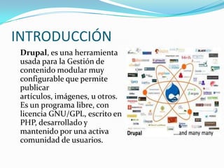 INTRODUCCIÓNDrupal, es una herramienta usada para la Gestión de contenido modular muy configurable que permite publicar artículos, imágenes, u otros. Es un programa libre, con licencia GNU/GPL, escrito en PHP, desarrollado y mantenido por una activa comunidad de usuarios.