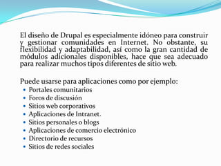 	El diseño de Drupal es especialmente idóneo para construir y gestionar comunidades en Internet. No obstante, su flexibilidad y adaptabilidad, así como la gran cantidad de módulos adicionales disponibles, hace que sea adecuado para realizar muchos tipos diferentes de sitio web.Puede usarse para aplicaciones como por ejemplo:Portales comunitariosForos de discusiónSitios web corporativosAplicaciones de Intranet.Sitios personales o blogsAplicaciones de comercio electrónicoDirectorio de recursosSitios de redes sociales