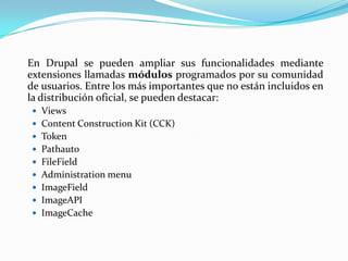 	En Drupal se pueden ampliar sus funcionalidades mediante extensiones llamadas módulos programados por su comunidad de usuarios. Entre los más importantes que no están incluidos en la distribución oficial, se pueden destacar: ViewsContent Construction Kit (CCK)TokenPathautoFileFieldAdministrationmenuImageFieldImageAPIImageCache