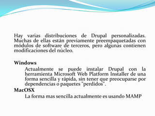 	Hay varias distribuciones de Drupal personalizadas. Muchas de ellas están previamente preempaquetadas con módulos de software de terceros, pero algunas contienen modificaciones del núcleo. 	Windows		Actualmente se puede instalar Drupal con la 	herramienta Microsoft Web PlatformInstaller de una 	forma sencilla y rápida, sin tener que preocuparse por 	dependencias o paquetes "perdidos".MacOSX		La forma mas sencilla actualmente es usando MAMP