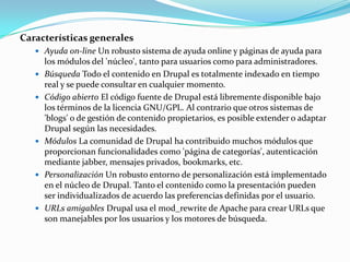 Características generalesAyuda on-line Un robusto sistema de ayuda online y páginas de ayuda para los módulos del 'núcleo', tanto para usuarios como para administradores.Búsqueda Todo el contenido en Drupal es totalmente indexado en tiempo real y se puede consultar en cualquier momento.Código abierto El código fuente de Drupal está libremente disponible bajo los términos de la licencia GNU/GPL. Al contrario que otros sistemas de 'blogs' o de gestión de contenido propietarios, es posible extender o adaptar Drupal según las necesidades.Módulos La comunidad de Drupal ha contribuido muchos módulos que proporcionan funcionalidades como 'página de categorías', autenticación mediante jabber, mensajes privados, bookmarks, etc.Personalización Un robusto entorno de personalización está implementado en el núcleo de Drupal. Tanto el contenido como la presentación pueden ser individualizados de acuerdo las preferencias definidas por el usuario.URLsamigables Drupal usa el mod_rewrite de Apache para crear URLs que son manejables por los usuarios y los motores de búsqueda.