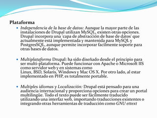 PlataformaIndependencia de la base de datos: Aunque la mayor parte de las instalaciones de Drupal utilizan MySQL, existen otras opciones. Drupal incorpora una 'capa de abstracción de base de datos' que actualmente está implementada y mantenida para MySQL y PostgresSQL, aunque permite incorporar facilmente soporte para otras bases de datos.Multiplataforma Drupal: ha sido diseñado desde el principio para ser multi-plataforma. Puede funcionar con Apache o Microsoft IIS como servidor web y en sistemas como Linux, BSD, Solaris, Windows y Mac OS X. Por otro lado, al estar implementado en PHP, es totalmente portable.Multiples idiomas y Localización: Drupal está pensado para una audiencia internacional y proporciona opciones para crear un portal multilingüe. Todo el texto puede ser fácilmente traducido utilizando una interfaz web, importando traducciones existentes o integrando otras herramientas de traducción como GNU ettext