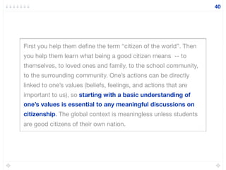 First you help them deﬁne the term “citizen of the world”. Then
you help them learn what being a good citizen means -- to
themselves, to loved ones and family, to the school community,
to the surrounding community. One’s actions can be directly
linked to one’s values (beliefs, feelings, and actions that are
important to us), so starting with a basic understanding of
one’s values is essential to any meaningful discussions on
citizenship. The global context is meaningless unless students
are good citizens of their own nation.
40
 