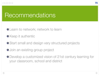 Recommendations
Learn to network; network to learn
Keep it authentic
Start small and design very structured projects
Join an existing group project
Develop a customized vision of 21st century learning for
your classroom, school and district
75
 