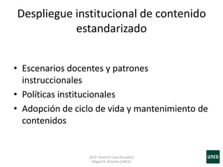 Despliegue institucional de contenido
estandarizado
• Escenarios docentes y patrones
instruccionales
• Políticas institucionales
• Adopción de ciclo de vida y mantenimiento de
contenidos
2010 iSummit Loxa (Ecuador)
Miguel R. Artacho (UNED)
 