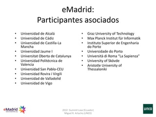 eMadrid:
Participantes asociados
• Universidad de Alcalá
• Universidad de Cádiz
• Universidad de Castilla-La
Mancha
• Universidad Jaume I
• Universitat Oberta de Catalunya
• Universidad Politécnica de
Valencia
• Universidad San Pablo-CEU
• Universidad Rovira i Virgili
• Universidad de Valladolid
• Universidad de Vigo
• Graz University of Technology
• Max Planck Institut für Informatik
• Instituto Superior de Engenharia
do Porto
• Universidade do Porto
• Università di Roma “La Sapienza”
• University of Skövde
• Aristotle University of
Thessaloniki
2010 iSummit Loxa (Ecuador)
Miguel R. Artacho (UNED)
 
