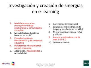 Investigación y creación de sinergias
en e-learning
1. Modelado educativo
(Incluyendo trabajo
colaborativo y comunidades
virtuales)
2. Metodologías educativas
basadas en las TIC
3. Estandarización de
herramientas y de contenido
educativo
4. Plataformas y herramientas
para el e-learning
5. Adaptación, Adaptabilidad y
Accesibilidad
6. Aprendizaje inmersivo 3D
7. Edutainment (Integración de
juegos y simulaciones en VLEs)
8. M-learning (Aprenzizaje móvil
y ubiquo)
9. Autoría y aplicaciones de la
web 2.0 y 3.0
10. Software abierto
2010 iSummit Loxa (Ecuador)
Miguel R. Artacho (UNED)
 