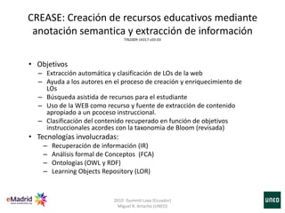 • Objetivos
– Extracción automática y clasificación de LOs de la web
– Ayuda a los autores en el proceso de creación y enriquecimiento de
LOs
– Búsqueda asistida de recursos para el estudiante
– Uso de la WEB como recurso y fuente de extracción de contenido
apropiado a un pcoceso instruccional.
– Clasificación del contenido recuperado en función de objetivos
instruccionales acordes con la taxonomia de Bloom (revisada)
• Tecnologías involucradas:
– Recuperación de información (IR)
– Análisis formal de Conceptos (FCA)
– Ontologías (OWL y RDF)
– Learning Objects Repository (LOR)
CREASE: Creación de recursos educativos mediante
anotación semantica y extracción de información
TIN2009-14317-c03-03
2010 iSummit Loxa (Ecuador)
Miguel R. Artacho (UNED)
 