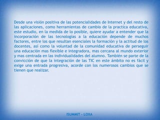 La unión de los computadores y las comunicaciones- desataron una explosión sin precedentes de formas de comunicarse al comienzo de los años '90.  A partir de ahí, la Internet pasó de ser un instrumento especializado de la comunidad científica a ser una red de fácil uso que modificó las pautas de interacción social.ISUMMIT – LOXA 