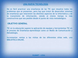 La importancia que las nuevas tecnologías están adquiriendo en la sociedad contemporánea, nos llevan a precisar, por una parte su significado, y por otra las características básicas que la componen. Entre las características se indican: la inmaterialidad, la instantaneidad, la innovación, la calidad técnica de imágenes y sonidos, su influencia más sobre los procesos que sobre los productos, la interconexión, y la diversidad.ISUMMIT – LOXA 