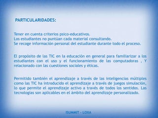 UNA NUEVA TECNOLOGÍANo es fácil practicar una enseñanza de las TIC que resuelva todos los problemas que se presentan, pero hay que tratar de desarrollar sistemas de enseñanza que relacionen los distintos aspectos de la Informática y de la transmisión de información, siendo al mismo tiempo lo más constructivos que sea posible desde el punto de vista metodológico.objetivo generalTIC en la educación supone la aplicación de equipos y herramientas TIC en el proceso de Enseñanza-Aprendizaje como un Medio de Comunicación y Metodología.Incrementar ventas a las visitas de los diferentes sitios web, una Biblioteca ONLINE.ISUMMIT – LOXA 