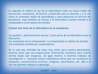 PARTICULARIDADES:Tener en cuenta criterios psico-educativos.Los estudiantes no puntúan cada material consultando.Se recoge información personal del estudiante durante todo el proceso.El propósito de las TIC en la educación en general para familiarizar a los estudiantes con el uso y el funcionamiento de las computadoras , y relacionado con las cuestiones sociales y éticas.Permitido también el aprendizaje a través de las inteligencias múltiples como las TIC ha introducido el aprendizaje a través de juegos simulación, lo que permite el aprendizaje activo a través de todos los sentidos. Las tecnologías son aplicables en el ámbito del aprendizaje personalizado.ISUMMIT – LOXA 