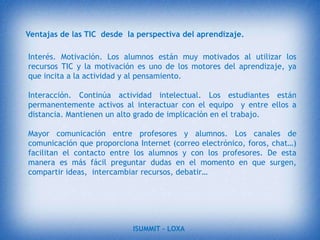 APORTE PERSONALEn lo que respecta a lo aprendido nosotros como estudiantes no tenemos que  ser  personas conformistas que solo escuchamos lo que nos imparte el profesor en cada clase de alguna materia en específico, hoy en día la tecnología da mucho de que hablar y está en uno mismo saber los beneficios que nos brinda, uno de ellos sería el internet.La Informática Educativa es el proceso institucionalizado a través del cual se concibe el manejo de la información y su procesamiento, con un fin totalmente educativo, que por demás, se apoyará en las nuevas tecnologías en este campo. Existe tal cantidad de información a manejar que se ha hecho imprescindible dividir en dos grandes modalidades la Informática Educativa:La Informática para la Educación.La Informática en la Educación.ISUMMIT – LOXA 