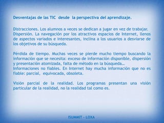 La enseñanza asistida por computadoras.En la web hay infinidad de cosas muy útiles para nuestro aprendizaje, diversos sitios que nos proporcionan información necesaria para aclarar ciertas dudas que tengamos, de igual manera sí tenemos trabajos de investigación o  consultas existen bibliotecas online que nos facilitaran la búsqueda, encontraremos archivos, imágenes, documentos, etc. Que a la vez nos permite realizar su descarga.ISUMMIT – LOXA 
