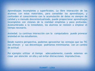 Ventajas de las TIC  desde  la perspectiva del aprendizaje.Interés. Motivación. Los alumnos están muy motivados al utilizar los recursos TIC y la motivación es uno de los motores del aprendizaje, ya que incita a la actividad y al pensamiento.Interacción. Continúa actividad intelectual. Los estudiantes están permanentemente activos al interactuar con el equipo  y entre ellos a distancia. Mantienen un alto grado de implicación en el trabajo.Mayor comunicación entre profesores y alumnos. Los canales de comunicación que proporciona Internet (correo electrónico, foros, chat…) facilitan el contacto entre los alumnos y con los profesores. De esta manera es más fácil preguntar dudas en el momento en que surgen, compartir ideas,  intercambiar recursos, debatir…ISUMMIT – LOXA 