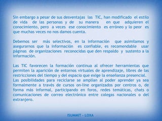 Aprendizaje cooperativo. Los instrumentos que proporcionan las TIC (fuentes de información, materiales interactivos, correo electrónico, espacio compartido de disco, foros…) facilitan el trabajo en grupo y el cultivo de actitudes sociales, el intercambio de ideas, la cooperación y el desarrollo de la personalidad.Alfabetización digital y audiovisual. Estos materiales proporcionan a los alumnos un contacto con las TIC como medio de aprendizaje y herramienta para el proceso de la información (acceso a la información, proceso de datos, expresión y comunicación), generador de experiencias y aprendizajes.Desarrollo de habilidades de búsqueda y selección de información. El gran volumen de información disponible en CD/DVD y, sobre todo Internet, exige la puesta en práctica de técnicas que ayuden a la localización de la información que se necesita y a su valoración, Fácil acceso a mucha información de todo tipo.ISUMMIT – LOXA 
