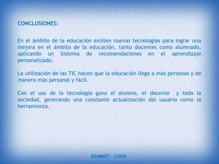 Mejora de las competencias de expresión y creatividad. Las herramientas que proporcionan las TIC (procesadores de textos, editores gráficos…) facilitan el desarrollo de habilidades de expresión escrita, gráfica y audiovisual.Visualización de simulaciones. Los programas  permiten simular secuencias y fenómenos físicos, químicos o sociales, fenómenos en 3D…, de manera que los estudiantes pueden experimentar con ellos y así comprenderlos mejor.ISUMMIT – LOXA 