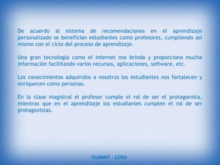 Desventajas de las TIC  desde  la perspectiva del aprendizaje.Distracciones. Los alumnos a veces se dedican a jugar en vez de trabajar.Dispersión. La navegación por los atractivos espacios de Internet, llenos de aspectos variados e interesantes, inclina a los usuarios a desviarse de los objetivos de su búsqueda.Pérdida de tiempo. Muchas veces se pierde mucho tiempo buscando la información que se necesita: exceso de información disponible, dispersión y presentación atomizada, falta de método en la búsqueda…Informaciones no fiables. En Internet hay mucha información que no es fiable: parcial,  equivocada, obsoleta.Visión parcial de la realidad. Los programas presentan una visión particular de la realidad, no la realidad tal como es.ISUMMIT – LOXA 