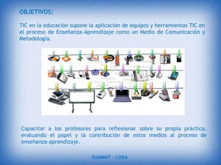 INTRODUCCIÓNEste tema está enfocado en el ámbito de la educación aplicado a las nuevas tecnologías, con la finalidad de mejorar tanto profesores y estudiantes en el proceso de enseñanza y aprendizaje.Hoy en día somos muchas las personas que no sabemos aprovechar las oportunidades que nos brinda la TIC (Tecnologías de la Información y Comunicación) un ejemplo es el internet, y una de las razones es porque no tenemos  suficientes conocimientos de cómo utilizarlo, de cómo poder buscar información acerca de un tema de investigación.ISUMMIT – LOXA 