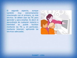 Facilitar a los profesores la adquisición de bases teóricas y destrezas operativas que les permitan integrar, en su práctica docente, los medios didácticos en general y los basados en nuevas tecnologías en particular.Adquirir una visión global sobre la integración de las nuevas tecnologías en el currículum, analizando las modificaciones que sufren sus diferentes elementos: contenidos, metodología, evaluación, etc.ISUMMIT – LOXA 
