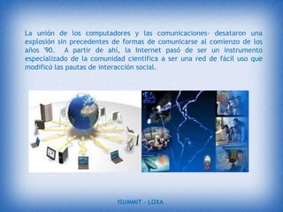 DesarrolloLas TIC han llegado a ser uno de los pilares básicos de la sociedad y hoy es necesario proporcionar al ciudadano una educación que tenga en cuenta esta realidad. Las posibilidades educativas de las TIC han de ser consideradas en dos aspectos: su conocimiento y su uso.El primer aspecto es consecuencia directa de la cultura de la sociedad actual. No se puede entender el mundo de hoy sin un mínimo de cultura informática. Es preciso entender cómo se genera, cómo se almacena, cómo se transforma, cómo se transmite y cómo se accede a la información en sus múltiples manifestaciones (textos, imágenes, sonidos) si no se quiere estar al margen de las corrientes culturales.ISUMMIT – LOXA 