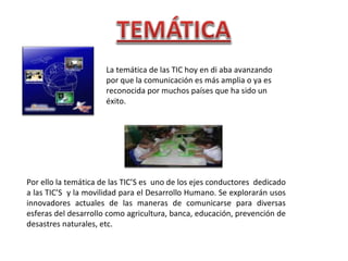La temática de las TIC hoy en di aba avanzando por que la comunicación es más amplia o ya es reconocida por muchos países que ha sido un éxito. Por ello la temática de las TIC’S es  uno de los ejes conductores  dedicado a las TIC’S  y la movilidad para el Desarrollo Humano. Se explorarán usos innovadores actuales de las maneras de comunicarse para diversas esferas del desarrollo como agricultura, banca, educación, prevención de desastres naturales, etc. 