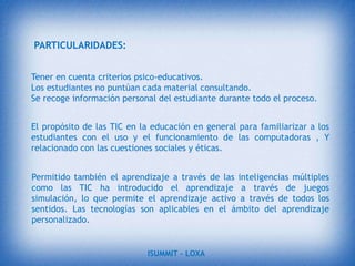 UNA NUEVA TECNOLOGÍANo es fácil practicar una enseñanza de las TIC que resuelva todos los problemas que se presentan, pero hay que tratar de desarrollar sistemas de enseñanza que relacionen los distintos aspectos de la Informática y de la transmisión de información, siendo al mismo tiempo lo más constructivos que sea posible desde el punto de vista metodológico.objetivo generalTIC en la educación supone la aplicación de equipos y herramientas TIC en el proceso de Enseñanza-Aprendizaje como un Medio de Comunicación y Metodología.Incrementar ventas a las visitas de los diferentes sitios web, una Biblioteca ONLINE.ISUMMIT – LOXA 