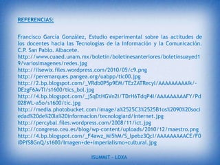 Sin embargo a pesar de sus desventajas  las  TIC, han modificado  el estilo de vida  de las personas y de  su manera   en que  adquieren el conocimiento, pero  a veces  ese conocimiento  es erróneo y lo peor  es que muchas veces no nos damos cuenta.Debemos ser  más selectivos, en la información  que asimilamos y asegurarnos que la información  es confiable, es recomendable  usar páginas  de organizaciones  reconocidas que den respaldo  y  sustento a la información.Las TIC favorecen la formación continua al ofrecer herramientas que permiten la aparición de entornos virtuales de aprendizaje, libres de las restricciones del tiempo y del espacio que exige la enseñanza presencial.Las posibilidades para reciclarse se amplían al poder aprender ya sea formalmente a través de cursos on-line organizados por centros o, de forma más informal, participando en foros, redes temáticas, chats o comunicaciones de correo electrónico entre colegas nacionales o del extranjero.ISUMMIT – LOXA 