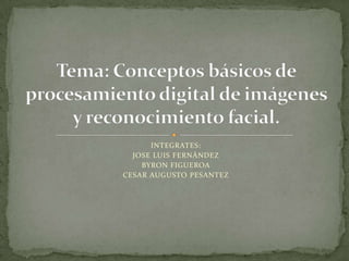 INTEGRATES: JOSE LUIS FERNÁNDEZ BYRON FIGUEROA CESAR AUGUSTO PESANTEZ Tema: Conceptos básicos de procesamiento digital de imágenes y reconocimiento facial.  