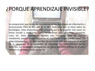 ¿PORQUE APRENDIZAJE INVISIBLE?La comprensión que tienen los estudiantes de las tecnologías de información y comunicación (TIC) va más allá de la idea tradicional que se tiene sobre las tecnologías. Estos dispositivos son utilizados por la generación más joven en forma versátil y cambiante, como herramientas para comunicar, compartir, crear, etc. Estos dispositivos digitales son “invisibles” para los jóvenes estudiantes, porque lo que realmente les importa es lo que pueden hacer con estos instrumentos . En este sentido, un creciente reto que enfrenta el sector de la educación es la necesidad de actualizar los conocimientos de los docentes, sus estrategias pedagógicas, así como sus competencias en el uso y también en la comprensión de las TIC.