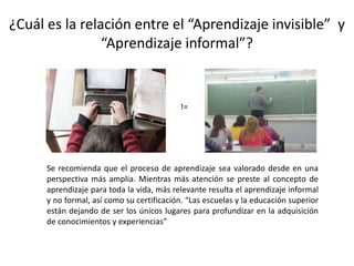 ¿Cuál es la relación entre el “Aprendizaje invisible”  y  “Aprendizaje informal”?!=Se recomienda que el proceso de aprendizaje sea valorado desde en una perspectiva más amplia. Mientras más atención se preste al concepto de aprendizaje para toda la vida, más relevante resulta el aprendizaje informal y no formal, así como su certificación. “Las escuelas y la educación superior están dejando de ser los únicos lugares para profundizar en la adquisición de conocimientos y experiencias” 