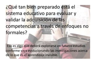 ¿Qué tan bien preparado está el sistema educativo para evaluar y validar la adquisición de las competencias a través de enfoques no formales?Eso es algo que deberá explorarse en futuros estudios conforme vaya evolucionando las investigaciones acerca de lo que es el aprendizaje invisible.