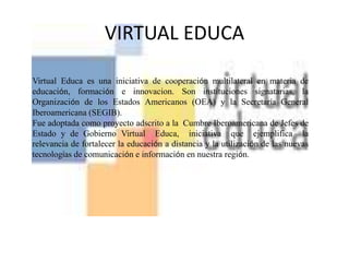 VIRTUAL EDUCA Virtual  Educa  es  una  iniciativa  de  cooperación  multilateral  en  materia  de  educación, formación e innovacion. Son instituciones signatarias, la Organización de los Estados Americanos (OEA) y la Secretaría General Iberoamericana (SEGIB).Fue adoptada como proyecto adscrito a la  Cumbre Iberoamericana de Jefes de Estado y de Gobierno Virtual  Educa,  iniciativa  que  ejemplifica  la relevancia de fortalecer la educación a distancia y la utilización de las nuevas tecnologías de comunicación e información en nuestra región.