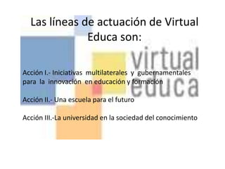 Las líneas de actuación de Virtual Educa son:Acción I.- Iniciativas  multilaterales  y  gubernamentales  para  la  innovación  en educación y formación Acción II.- Una escuela para el futuro Acción III.-La universidad en la sociedad del conocimiento
