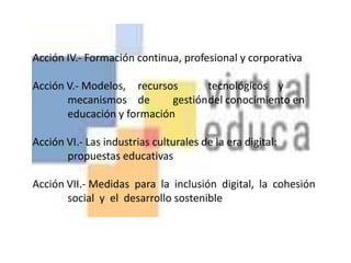 Acción IV.- Formación continua, profesional y corporativa Acción V.- Modelos,	recursos	tecnológicos	y	mecanismos	de	gestión	del conocimiento en 	educación y formación Acción VI.- Las industrias culturales de la era digital: 	propuestas educativas Acción VII.- Medidas  para  la  inclusión  digital,  la  cohesión  	social  y  el  desarrollo sostenible