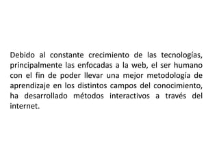 Debido al constante crecimiento de las tecnologías, principalmente las enfocadas a la web, el ser humano con el fin de poder llevar una mejor metodología de aprendizaje en los distintos campos del conocimiento, ha desarrollado métodos interactivos a través del internet.