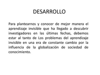 DESARROLLOPara plantearnos y conocer de mejor manera el aprendizaje invisible que ha llegado a descubrir investigadores en las últimas fechas, debemos  estar al tanto de Los problemas del aprendizaje invisible en una era de constante cambio por la influencia de la globalización de sociedad de conocimiento.