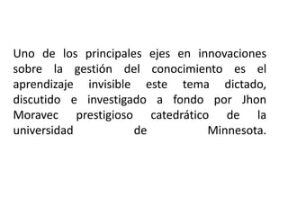 Uno de los principales ejes en innovaciones sobre la gestión del conocimiento es el aprendizaje invisible este tema dictado, discutido e investigado a fondo por JhonMoravec prestigioso catedrático de la universidad de Minnesota.