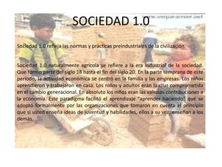SOCIEDAD 1.0Sociedad 1.0 refleja las normas y prácticas preindustriales de la civilización.Sociedad 1.0 naturalmente agrícola se refiere a la era industrial de la sociedad. Que formo parte del siglo 18 hasta el fin del siglo 20. En la parte temprana de este período, la actividad económica se centró en la familia y las empresas. Los niños aprendieron y trabajaron en casa. Los niños y adultos eran la cruz comprometida en el cambio generacional. En absoluto los niños eran las valiosas contribuciones a la economía. Este paradigma facilitó el aprendizaje “aprender haciendo" qué se adoptó formalmente por las organizaciones que tomaron en cuenta el principio que si usted enseña ideas de juventud y habilidades, ellos a su vez, enseñan a los demás.  