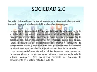 SOCIEDAD 2.0Sociedad 2.0 se refiere a las transformaciones sociales radicales que están teniendo lugar principalmente debido al cambio tecnológicoLa apariencia de sociedad 2.0 es asociada con la emergencia de la sociedad de conocimiento que empezó en el siglo XX, la Información necesitó ser interpretada, mientras se hacía necesaria la creación de personas con mejor conocimiento. Sin embargo, como dijo Polyani (1968) la naturaleza del conocimiento es personal y compuesta de componentes tácitos y explícitos. Esto lleva personalmente a la creación de significados que desafían la objetividad absoluta de la sociedad 1.0 como modelo de información industrial. Los humanos conectan una red de computadoras y comparten su conocimiento personal en la vida de sistemas complejos. Este ecosistema creciente de dirección de conocimiento en la última mitad del siglo XX. 