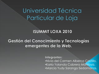 Universidad Técnica Particular de Loja ISUMMIT LOXA 2010 Gestión del Conocimiento y Tecnologías emergentes de la Web. Integrantes: ,[object Object]
