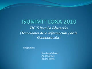 ISUMMIT LOXA 2010 TIC´S Para La Educación (Tecnologías de la Información y de la Comunicación) Integrantes: Kruskaya Salazar Anita Salinas Yadira Torres 