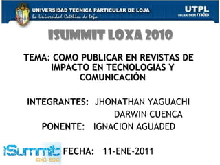 ISUMMIT LOXA 2010 TEMA: COMO PUBLICAR EN REVISTAS DE IMPACTO EN TECNOLOGIAS Y COMUNICACIÓN INTEGRANTES:  JHONATHAN YAGUACHI DARWIN CUENCA PONENTE:   IGNACION AGUADED FECHA:   11-ENE-2011 
