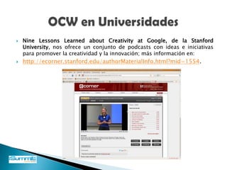 OPEN COURSE WARE (OCW)OCW es una iniciativa editorial electrónica a gran escala, basada en Internet y fundada conjuntamente por la Fundación William and Flora Hewlett, la Fundación Andrew W. Mellon y el Instituto Tecnológico de Massachusetts (MIT).La nueva tecnología educativa Open CourseWare (OCW) hace referencia al conjunto de contenidos y materiales educativos que son utilizados como soporte de un curso universitario formal o regular, pero que se encuentra publicado y disponible a través de la web institucional de origen u otros portales que brindan dicho servicio para ser utilizados por cualquier persona o institución de manera gratuita.Un estudiante autónomo o independiente, con una adecuada dosis de responsabilidad y dedicación podría "seguir" dicho curso, casi como si estuviera matriculado en él, pero sin recibir certificación formal alguna