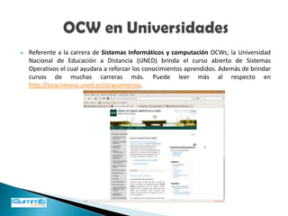 En la actualidad existen cientos de universidades e instituciones de prestigio internacional que han publicado contenidos y materiales educativos bajo esta modalidad (OCW) y, prácticamente, podemos estudiar cualquier disciplina.             OCW en Universidades 