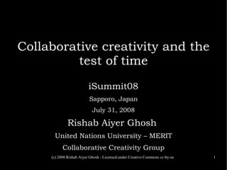 (c) 2008 Rishab Aiyer Ghosh - Licensed under Creative Commons cc-by-sa 1
Collaborative creativity and the
test of time
iSummit08
Sapporo, Japan
July 31, 2008
Rishab Aiyer Ghosh
United Nations University – MERIT
Collaborative Creativity Group
 